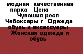модная, качественная парка › Цена ­ 4 000 - Чувашия респ., Чебоксары г. Одежда, обувь и аксессуары » Женская одежда и обувь   